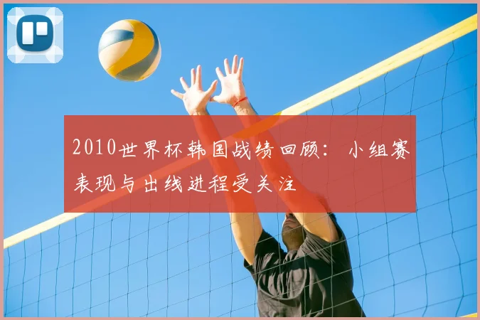 2010世界杯韩国战绩回顾：小组赛表现与出线进程受关注