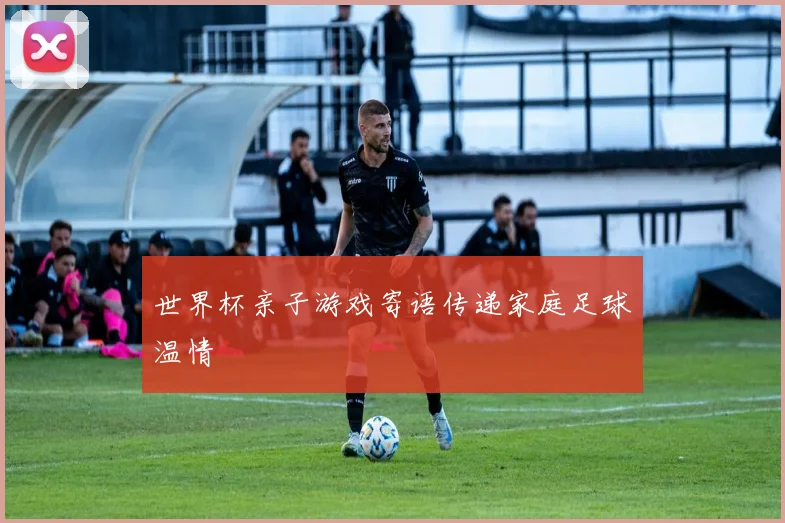 世界杯亲子游戏寄语传递家庭足球温情