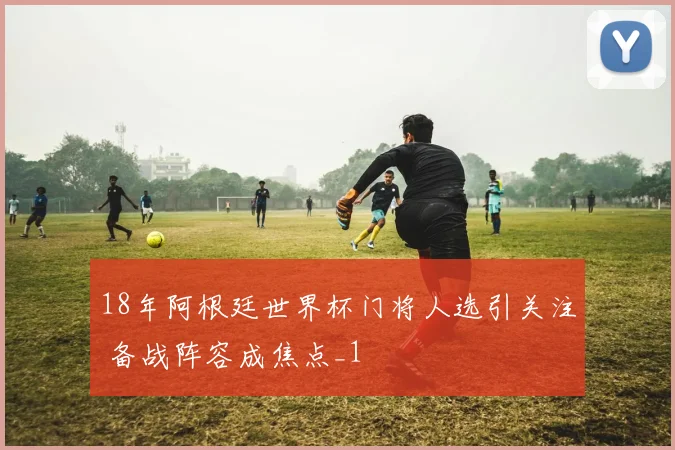 18年阿根廷世界杯门将人选引关注 备战阵容成焦点_1