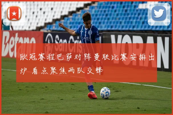 欧冠赛程巴萨对阵曼联比赛安排出炉 看点聚焦两队交锋